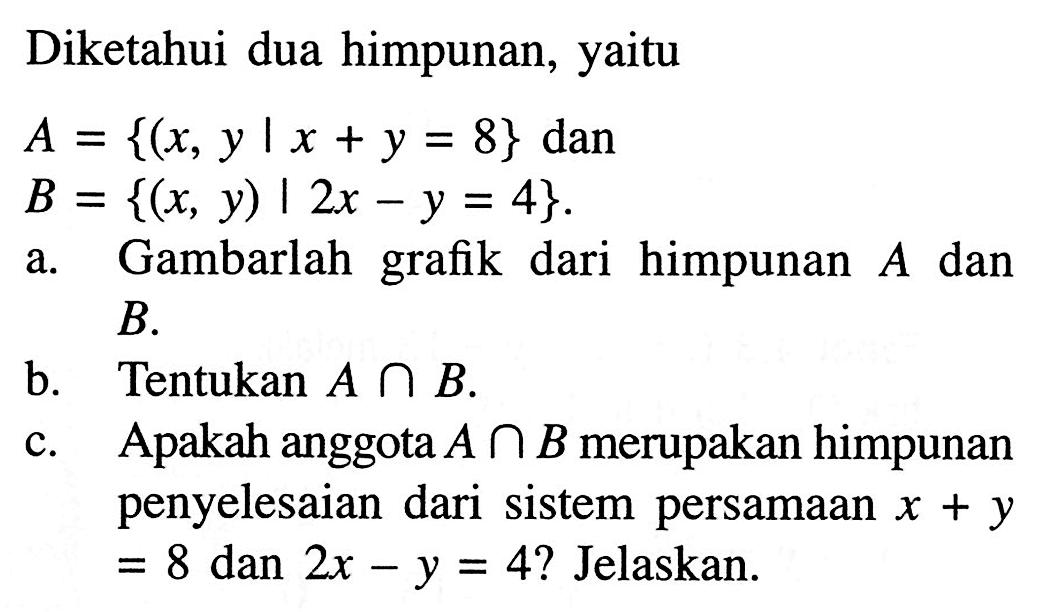 Diketahui dua himpunan, yaitu A = {(x, y | x + y = 8} dan B = {(x, y) | 2x - y = 4}. a. Gambarlah grafik dari himpunan A dan B. b. Tentukan A n B. c. Apakah anggota A n B merupakan himpunan penyelesaian dari sistem persamaan x + y = 8 dan 2x - y = 4? Jelaskan.