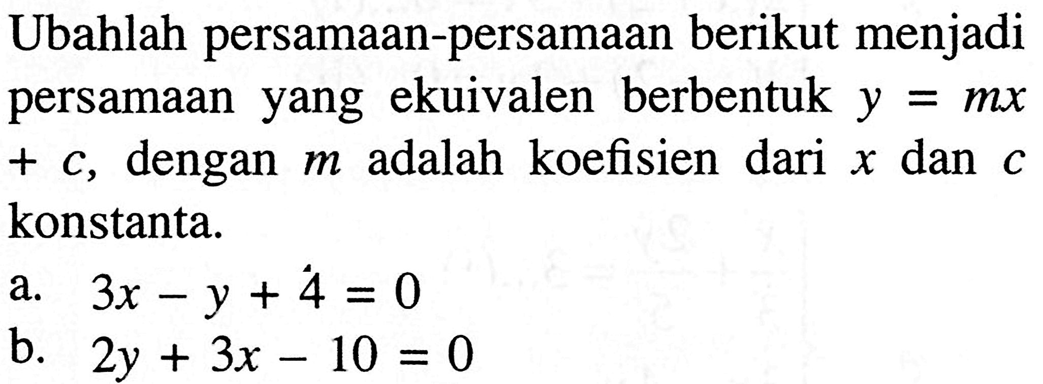 Ubahlah persamaan-persamaan berikut menjadi persamaan yang ekuivalen berbentuk y=mx+c, dengan m adalah koefisien dari x dan c konstanta. a. 3x-y+4=0 b. 2y+3x-10=0