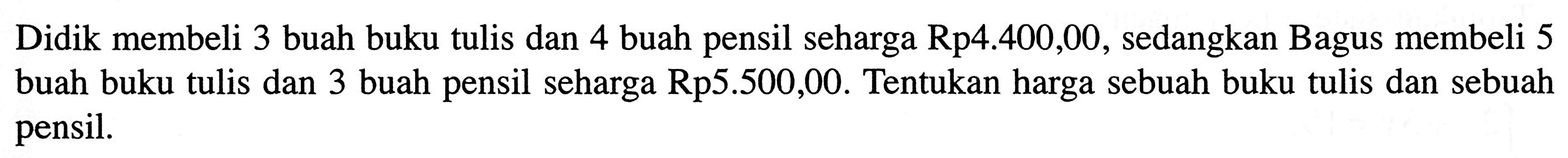 Didik membeli 3 buah buku tulis dan 4 buah pensil seharga Rp4.400,00, sedangkan Bagus membeli 5 buah buku tulis dan 3 buah pensil seharga Rp5.500,00. Tentukan harga sebuah buku tulis dan sebuah pensil.