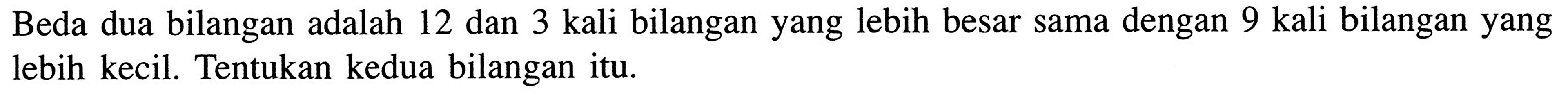 Beda dua bilangan adalah 12 dan 3 kali bilangan yang lebih besar sama dengan 9 kali bilangan yang lebih kecil. Tentukan kedua bilangan itu.