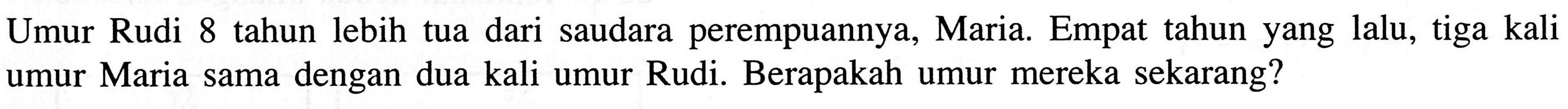 dari saudara perempuannya, Maria. Empat tahun yang lalu, tiga kali Umur Rudi 8 tahun lebih tua umur Maria sama dengan dua kali umur Rudi. Berapakah umur mereka sekarang?