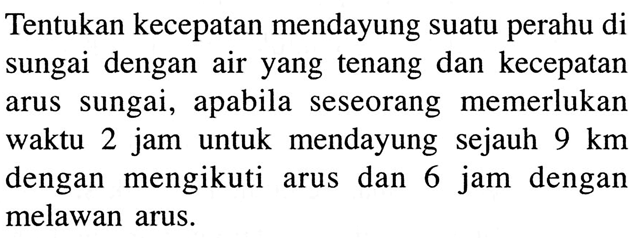 Tentukan kecepatan mendayung suatu perahu di sungai dengan air yang tenang dan kecepatan arus sungai, apabila seseorang memerlukan waktu 2 jam untuk mendayung sejauh 9 km dengan mengikuti dan 6 jam dengan arus 6 melawan arus.