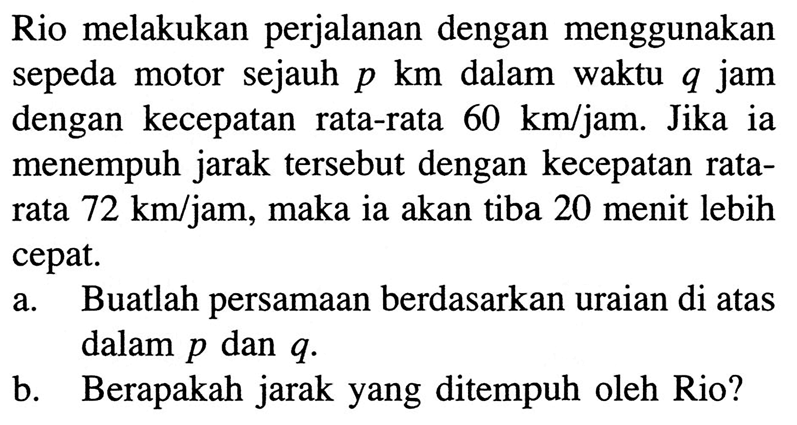 Rio melakukan perjalanan dengan menggunakan sepeda motor sejauh p km dalam waktu q jam dengan kecepatan rata-rata 60 kmljam: Jika ia menempuh jarak tersebut dengan kecepatan rata-rata 72 km/jam, maka ia akan tiba 20 menit lebih cepat. a. Buatlah persamaan berdasarkan uraian di atas dalam p dan q. b. Berapakah jarak yang ditempuh oleh Rio?