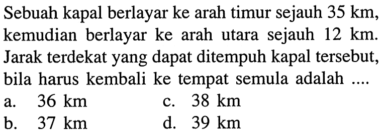 Sebuah kapal berlayar ke arah timur sejauh 35 km, kemudian berlayar ke arah utara sejauh 12 km. Jarak terdekat yang dapat ditempuh kapal tersebut, bila harus kembali ke tempat semula adalah ....