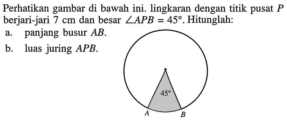 Perhatikan gambar di bawah ini. lingkaran dengan titik pusat P berjari-jari 7 cm dan besar sudut APB=45. Hitunglah:
a. panjang busur AB.
b. luas juring APB. A 45 B