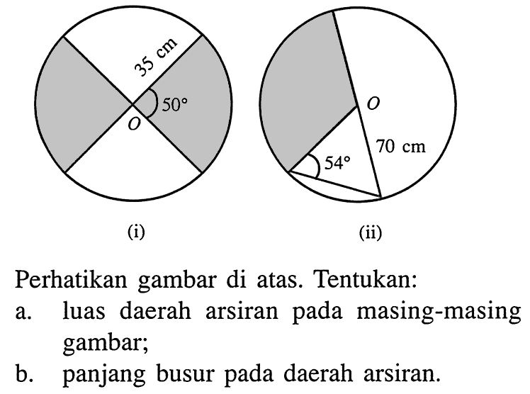 (i) 35 cm 50 O
(ii) 54 70 CM o
Perhatikan gambar di atas. Tentukan:
a. luas daerah arsiran pada masing-masing gambar;
b. panjang busur pada daerah arsiran.