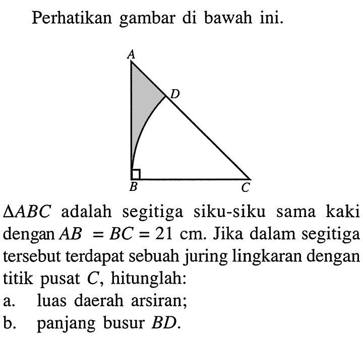 Perhatikan gambar di bawah ini.segitiga ABC adalah segitiga siku-siku sama kaki dengan AB=BC=21 cm. Jika dalam segitiga tersebut terdapat sebuah juring lingkaran dengan titik pusat C, hitunglah:a. luas daerah arsiran;b. panjang busur BD.