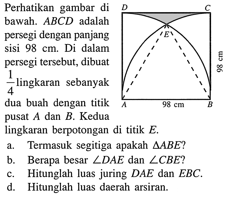 Perhatikan gambar dibawah. ABCD adalahpersegi dengan panjangsisi 98 cm. Di dalampersegi tersebut, dibuat1/4 lingkaran sebanyakdua buah dengan titikpusat A dan B. Kedualingkaran berpotongan di titik E. 98 cm 98 cma. Termasuk segitiga apakah segitiga ABE?b. Berapa besar sudut DAE dan sudut CBE?c. Hitunglah luas juring DAE dan EBC.d. Hitunglah luas daerah arsiran.