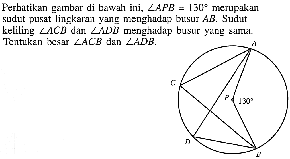 Perhatikan gambar di bawah ini,  sudut A P B=130  merupakan sudut pusat lingkaran yang menghadap busur  A B . Sudut keliling  sudut A C B  dan  sudut A D B  menghadap busur yang sama. Tentukan besar  sudut A C B  dan  sudut A D B .A B C D P 130