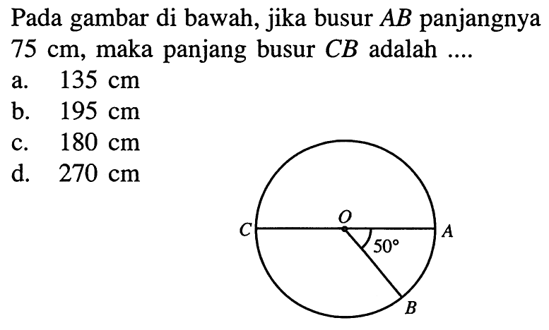 Pada gambar di bawah, jika busur  AB  panjangnya  75 cm , maka panjang busur CB adalah .... C O A 50 B a.  135 cm b.  195 cm c.  180 cm d.  270 cm 