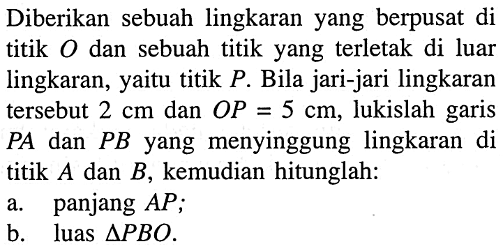 Diberikan sebuah lingkaran yang berpusat di titik  O  dan sebuah titik yang terletak di luar lingkaran, yaitu titik  P . Bila jari-jari lingkaran tersebut  2 cm  dan  OP=5 cm , lukislah garis  PA dan  PB  yang menyinggung lingkaran di titik  A  dan  B , kemudian hitunglah:a. panjang  AP ;b. luas  segitiga PBO .