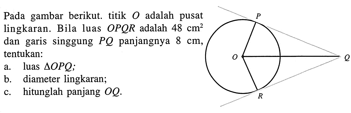 Pada gambar berikut. titik O adalah pusat lingkaran. Bila luas OPQR adalah 48 cm^2  dan garis singgung PQ panjangnya 8 cm , tentukan:a. luas segitiga OPQ;b. diameter lingkaran; c. hitunglah panjang OQ. P O Q R 