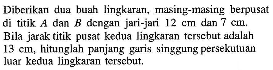 Diberikan dua buah lingkaran, masing-masing berpusat di titik A dan B dengan jari-jari 12 cm dan 7 cm. Bila jarak titik pusat kedua lingkaran tersebut adalah 13 cm, hitunglah panjang garis singgung persekutuan luar kedua lingkaran tersebut. 