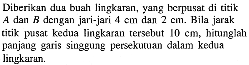 Diberikan dua buah lingkaran, yang berpusat di titik A dan B dengan jari-jari 4 cm dan 2 cm. Bila jarak titik pusat kedua lingkaran tersebut 10 cm, hitunglah panjang garis singgung persekutuan dalam kedua lingkaran. 