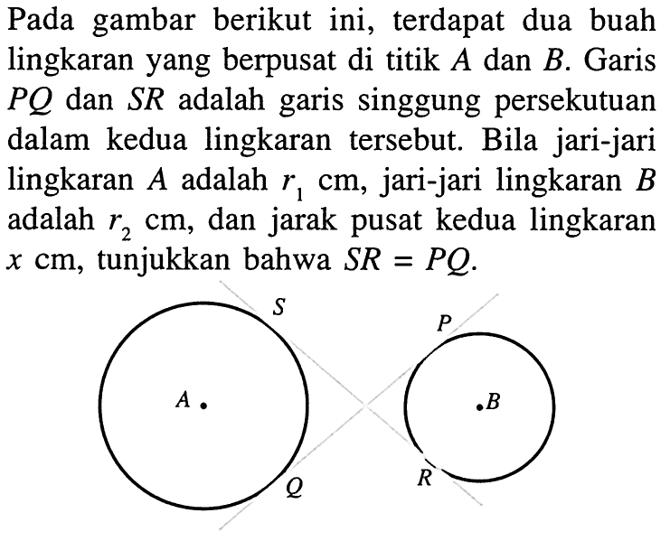 Pada gambar berikut ini, terdapat dua buah lingkaran yang berpusat di titik A dan B. Garis PQ dan SR adalah garis singgung persekutuan dalam kedua lingkaran tersebut. Bila jari-jari lingkaran A adalah r1 cm, jari-jari lingkaran B adalah r2 cm, dan jarak pusat kedua lingkaran x cm, tunjukkan bahwa SR=PQ.S P A B Q R