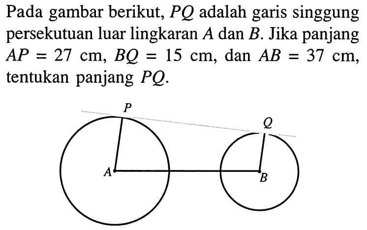 Pada gambar berikut,  P Q  adalah garis singgung persekutuan luar lingkaran  A  dan  B . Jika panjang  A P=27 cm, B Q=15 cm , dan  AB=37 cm , tentukan panjang  P Q .