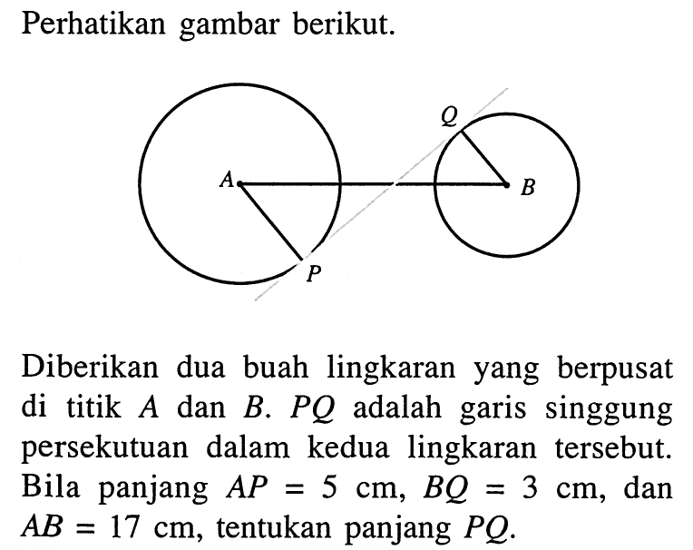 Perhatikan gambar berikut.Q A B PDiberikan dua buah lingkaran yang berpusat di titik  A  dan  B . PQ  adalah garis singgung persekutuan dalam kedua lingkaran tersebut. Bila panjang  AP=5 cm, BQ=3 cm , dan  AB=17 cm , tentukan panjang  PQ . 