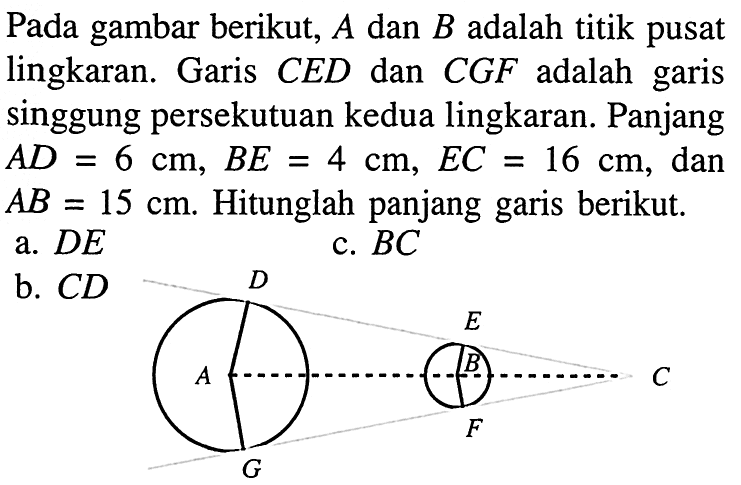 Pada gambar berikut,  A  dan  B  adalah titik pusat lingkaran. Garis  C E D  dan  C G F  adalah garis singgung persekutuan kedua lingkaran. Panjang  A D=6 cm, B E=4 cm, E C=16 cm , dan  AB=15 cm . Hitunglah panjang garis berikut.a.  D E b.  C D 