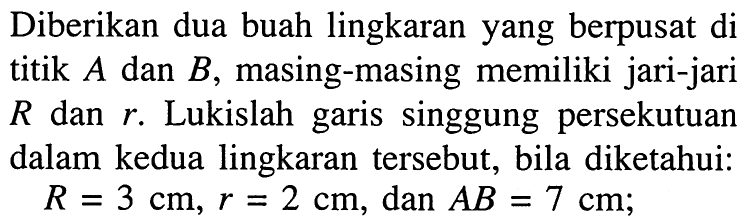Diberikan dua buah lingkaran yang berpusat di titik A dan B, masing-masing memiliki jari-jari R dan r. Lukislah garis singgung persekutuan dalam kedua lingkaran tersebut, bila diketahui: R=3 cm, r=2 cm, dan AB=7 cm;