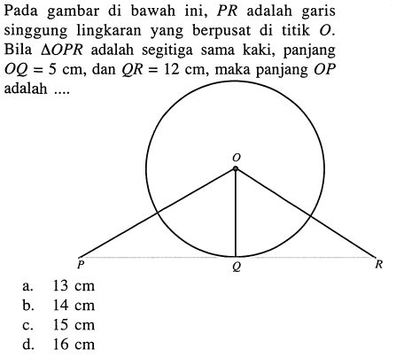 Pada gambar di bawah ini, PR adalah garis singgung lingkaran yang berpusat di titik O. Bila segitiga OPR adalah segitiga sama kaki, panjang OQ=5 cm, dan QR=12 cm, maka panjang OP adalah .... O P Q R 