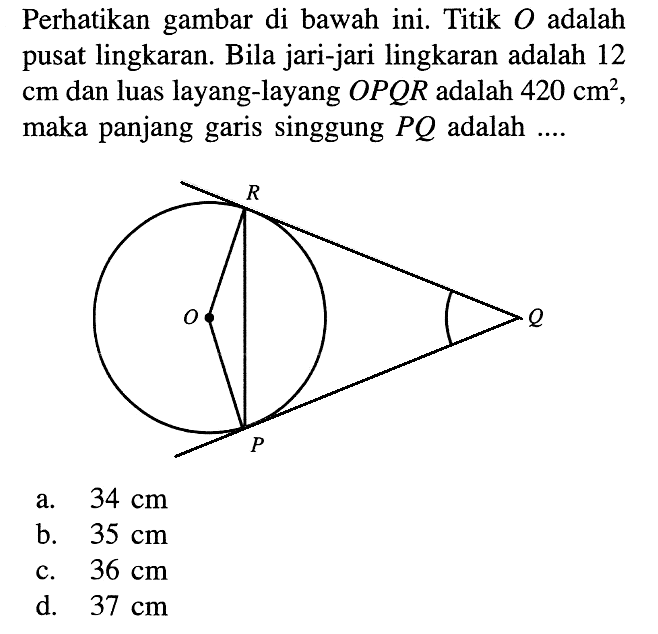 Perhatikan gambar di bawah ini. Titik O adalah pusat lingkaran. Bila jari-jari lingkaran adalah 12 cm dan luas layang-layang OPQR adalah 420 cm^2, maka panjang garis singgung P Q adalah ....a. 34 cm 
b. 35 cm 
c. 36 cm  
d. 37 cm 