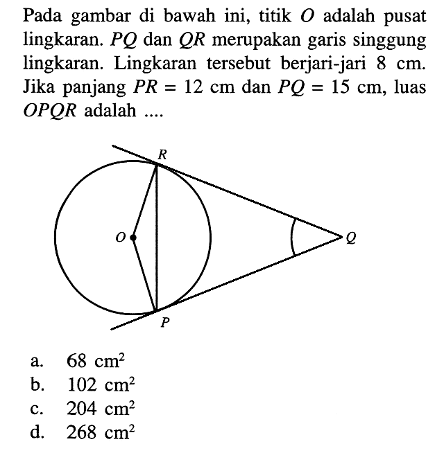 Pada gambar di bawah ini, titik O adalah pusat lingkaran.  PQ  dan  QR  merupakan garis singgung lingkaran. Lingkaran tersebut berjari-jari  8 cm . Jika panjang  PR=12 cm  dan  PQ=15 cm , luas OPQR adalah ....