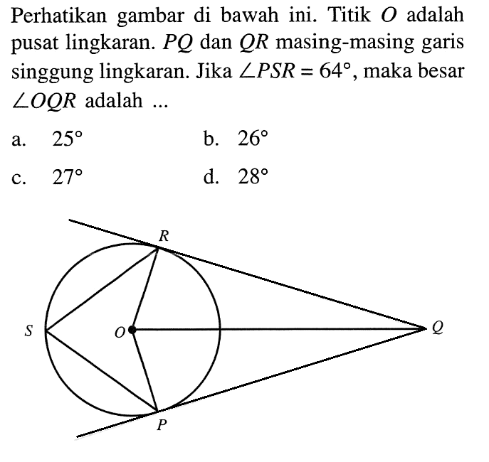 Perhatikan gambar di bawah ini. Titik  O  adalah pusat lingkaran.  PQ  dan  QR  masing-masing garis singgung lingkaran. Jika  sudut PSR=64 , maka besar  sudut OQR  adalah  ... R S O Q P