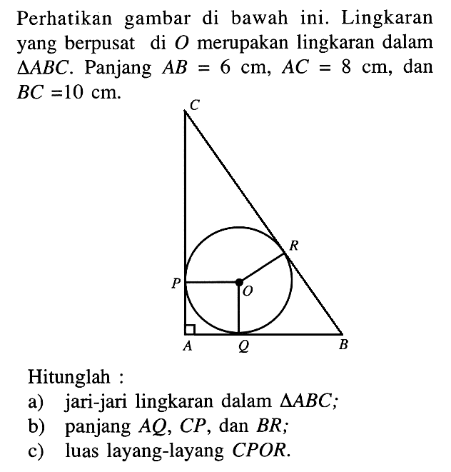 Perhatikan gambar di bawah ini. Lingkaran yang berpusat di  O  merupakan lingkaran dalam  segitiga ABC . Panjang  AB=6 cm, AC=8 cm , dan  BC=10 cm .C R P O A Q BHitunglah :a) jari-jari lingkaran dalam  segitiga ABC ;b) panjang  AQ, CP, dan  BR;c) luas layang-layang CPOR.