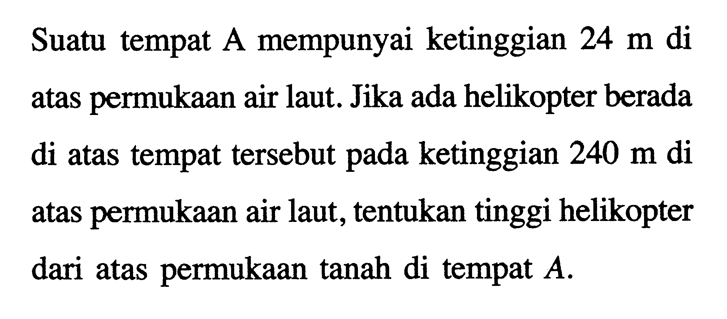 Suatu tempat A mempunyai ketinggian 24 m di atas permukaan air laut. Jika ada helikopter berada di atas tempat tersebut pada ketinggian 240 m di permukaan air laut, tentukan tinggi helikopter dari atas permukaan tanah di tempat A.