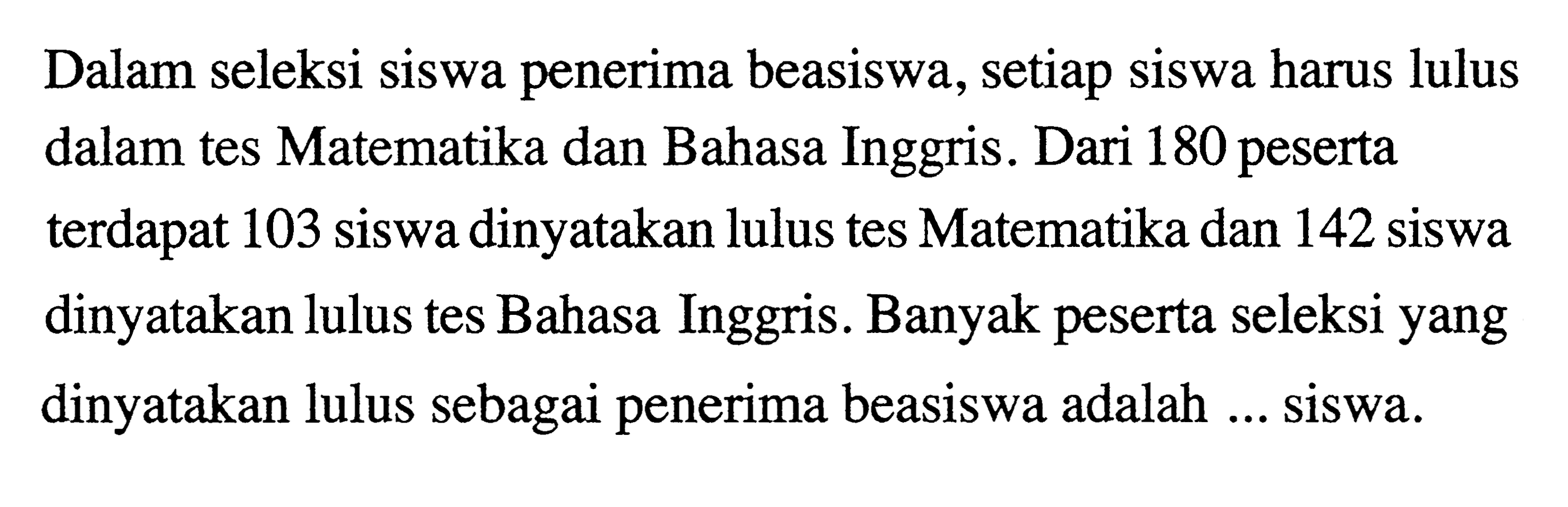 Dalam seleksi siswa penerima beasiswa, setiap siswa harus lulus dalam tes Matematika dan Bahasa Inggris. Dari 180 peserta terdapat 103 siswa dinyatakan lulus tes Matematika dan 142 siswa dinyatakan lulus tes Bahasa Inggris. Banyak peserta seleksi yang dinyatakan lulus sebagai penerima beasiswa adalah... siswa.