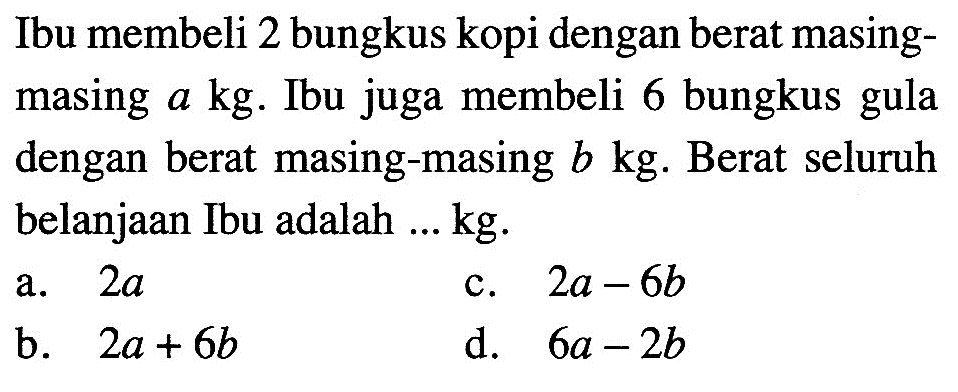 Ibu membeli 2 bungkus kopi dengan berat masing- masing a kg. Ibu juga membeli 6 bungkus gula dengan berat masing-masing b kg. Berat seluruh belanjaan Ibu adalah ... kg. a. 2a c. 2a - 6b b. 2a + 6b d. 6a - 2b