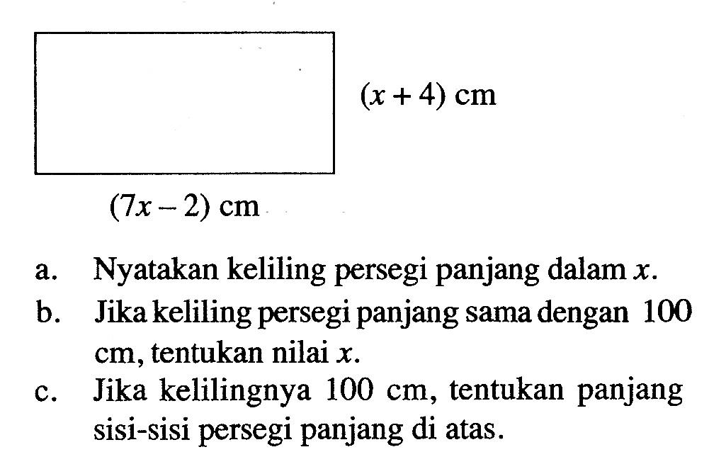 (x + 4) cm (7x - 2) cm a. Nyatakan keliling persegi panjang dalam x. b. Jika keliling persegi panjang sama dengan 100 cm, tentukan nilai x. c. Jika kelilingnya 100 cm, tentukan panjang sisi-sisi persegi panjang di atas.