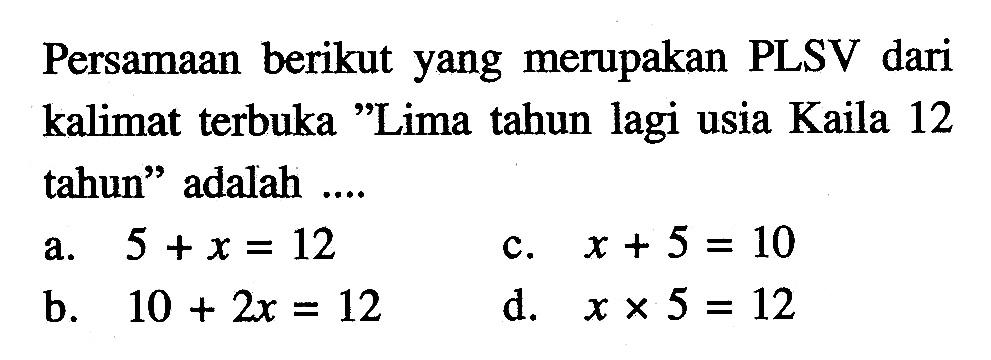 Persamaan berikut yang merupakan PLSV dari kalimat terbuka "Lima tahun lagi usia Kaila 12 tahun" adalah .... a. 5 +x = 12 b. 10 + 2x = 12 c. x +5 = 10 d. x x 5 = 12