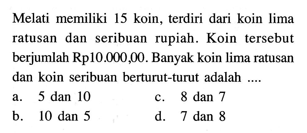 Melati memiliki 15 koin, terdiri dari koin lima ratusan dan seribuan  rupiah. Koin tersebut berjumlah Rp10.000,00. Banyak koin lima ratusan dan koin seribuan berturut-turut adalah...