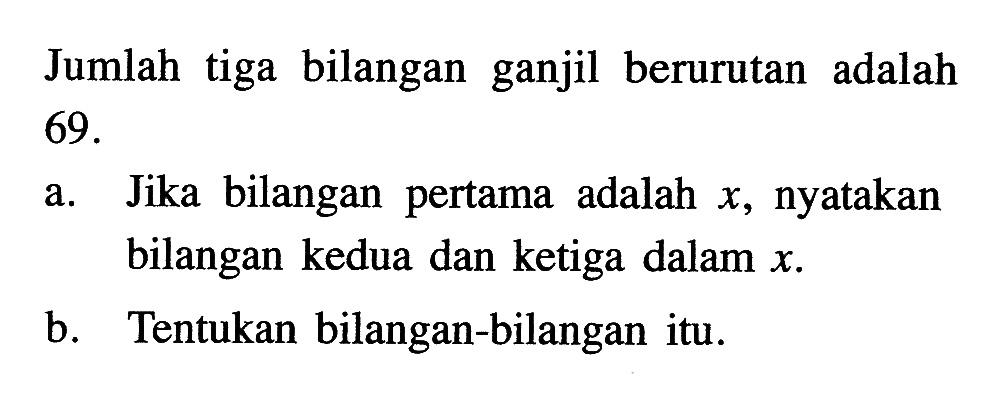 Jumlah tiga bilangan ganjil berurutan adalah 69. a. Jika bilangan pertama  adalah x, nyatakan bilangan kedua dan ketiga dalam x. b. Tentukan bilangan-bilangan itu.