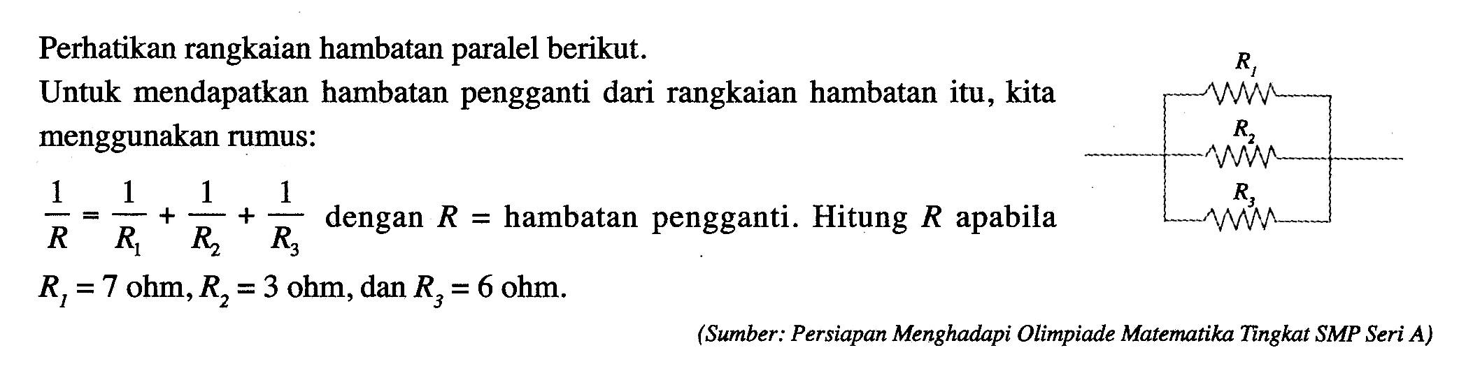 Perhatikan rangkaian hambatan paralel berikut. Untuk mendapatkan hambatan pengganti dari rangkaian hambatan itu, kita menggunakan rumus: 1/R = 1/R1 + 1/R2 + 1/R3 dengan R = hambatan pengganti. Hitung R apabila R1 = 7 ohm, R2 = 3 ohm, dan R3 = 6 ohm. (Sumber: Persiapan Menghadapi Olimpiade Matematika Tingkat SMP Seri A)