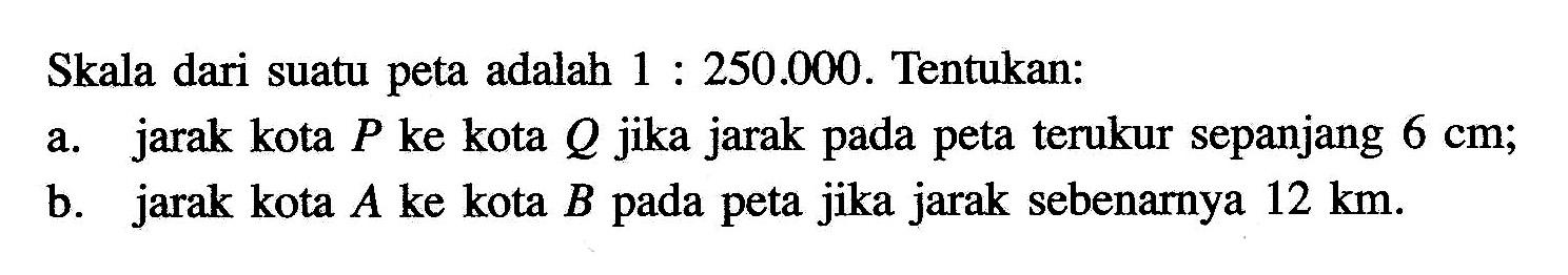 Skala dari suatu peta adalah 1:250.000. Tentukan:a. jarak kota P ke kota Q jika jarak pada peta terukur sepanjang 6 cm;b. jarak kota A ke kota B pada peta jika jarak sebenarnya 12 km.