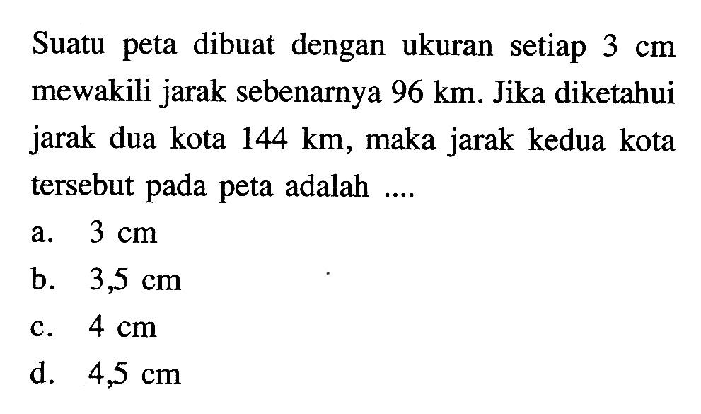 Suatu peta dibuat dengan ukuran setiap  3 cm  mewakili jarak sebenarnya  96 km . Jika diketahui jarak dua kota  144 km , maka jarak kedua kota tersebut pada peta adalah ....