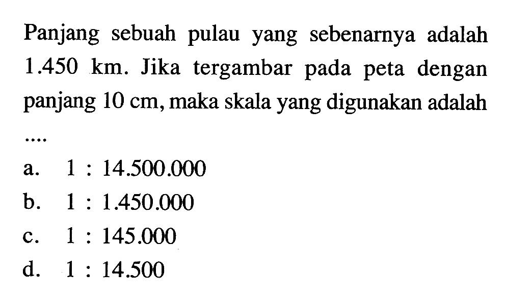 Panjang sebuah pulau yang sebenarnya adalah 1.450 km. Jika tergambar pada peta dengan panjang 10 cm, maka skala yang digunakan adalah .... 