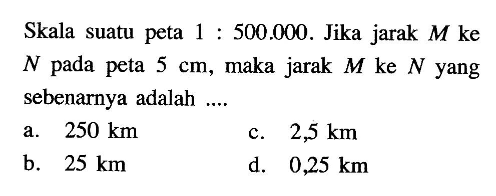 Skala suatu peta 1:500.000. Jika jarak M ke N pada peta 5 cm, maka jarak M ke N yang sebenarnya adalah .... 