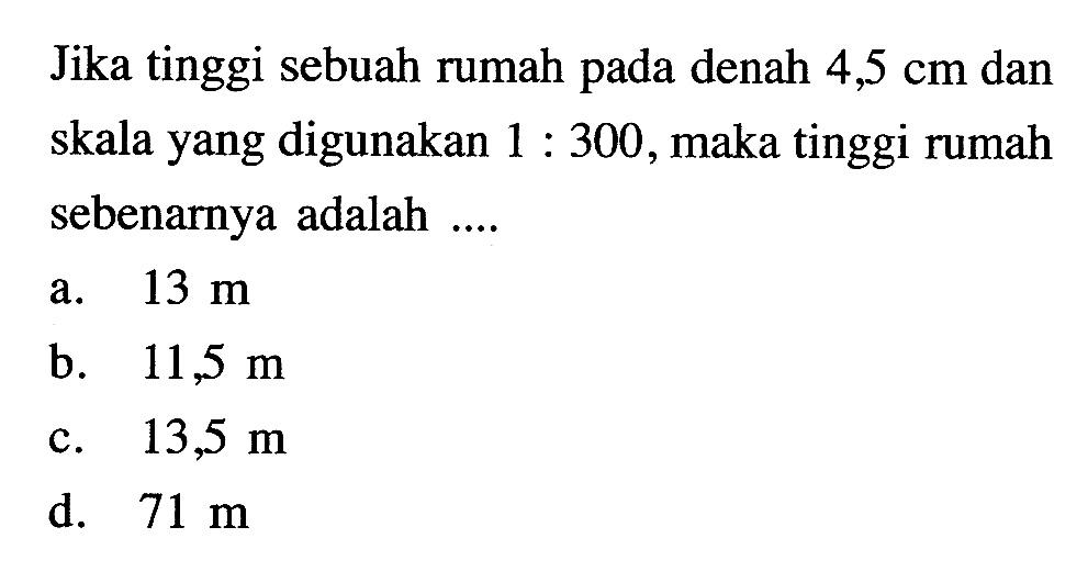 Jika tinggi sebuah rumah pada denah 4,5 cm dan skala yang digunakan 1:300, maka tinggi rumah sebenarnya adalah ....