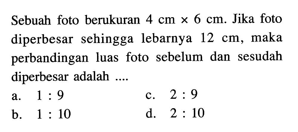 Sebuah foto berukuran 4 cm x 6 cm. Jika foto diperbesar sehingga lebarnya 12 cm, maka perbandingan luas foto sebelum dan sesudah diperbesar adalah .... 
