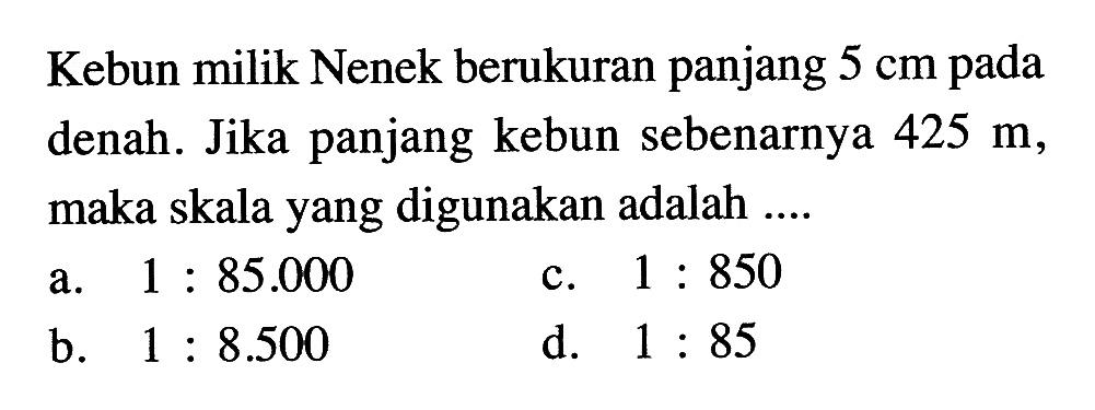 Kebun milik Nenek berukuran panjang  5 cm  pada denah. Jika panjang kebun sebenarnya  425 m , maka skala yang digunakan adalah ....