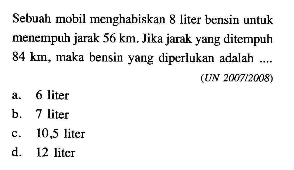 Sebuah mobil menghabiskan 8 liter bensin untuk menempuh jarak  56 km. Jika jarak yang ditempuh  84 km , maka bensin yang diperlukan adalah ....
(UN 2007/2008)
