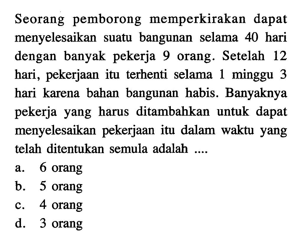 Seorang pemborong memperkirakan dapat menyelesaikan suatu bangunan selama 40 hari dengan banyak pekerja 9 orang. Setelah 12 hari, pekerjaan itu terhenti selama 1 minggu 3 hari karena bahan bangunan habis. Banyaknya pekerja yang harus ditambahkan untuk dapat menyelesaikan pekerjaan itu dalam waktu yang telah ditentukan semula adalah ....