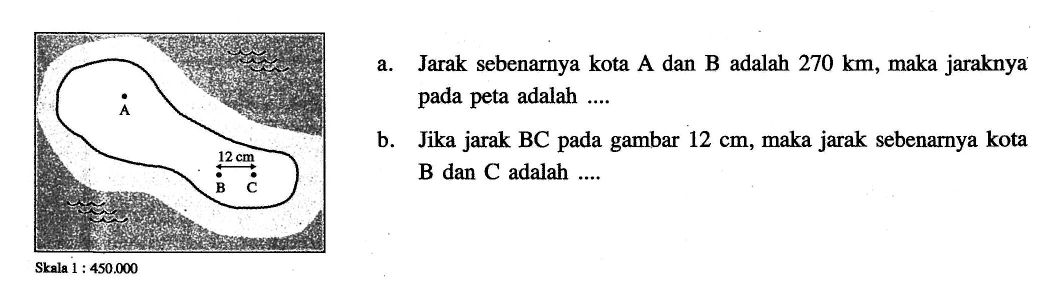 a. Jarak sebenarnya kota A dan B adalah  270 km , maka jaraknya pada peta adalah ....b. Jika jarak BC pada gambar  12 cm , maka jarak sebenarnya kota  B  dan  C  adalah ....