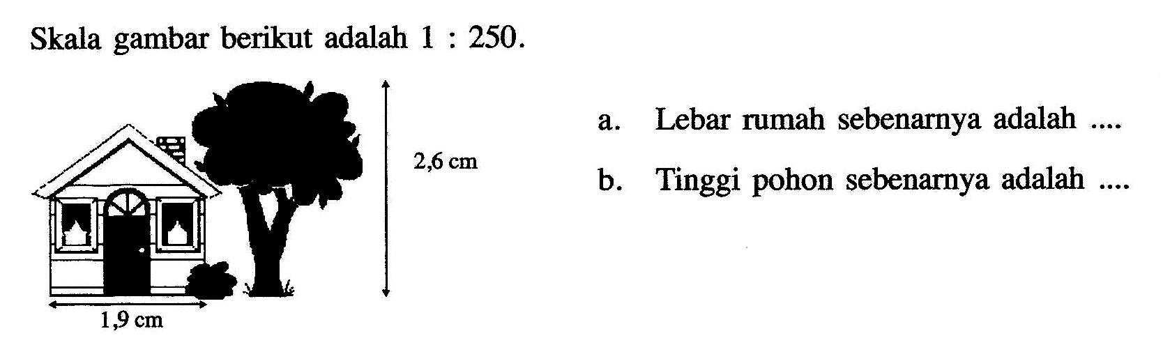 Skala gambar berikut adalah 1: 250. 2,6cm 1,9cm.  a. Lebar rumah sebenarnya adalah .... b. Tinggi pohon sebenarnya adalah ....