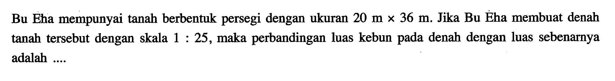 Bu Eha mempunyai tanah berbentuk persegi dengan ukuran 20 m x 36 m. Jika Bu Éha membuat denah tanah tersebut dengan skala 1:25, maka perbandingan luas kebun pada denah dengan luas sebenarnya adalah....