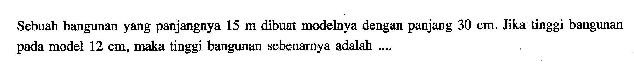 Sebuah bangunan yang panjangnya  15 m  dibuat modelnya dengan panjang  30 cm . Jika tinggi bangunan pada model  12 cm , maka tinggi bangunan sebenarnya adalah ....