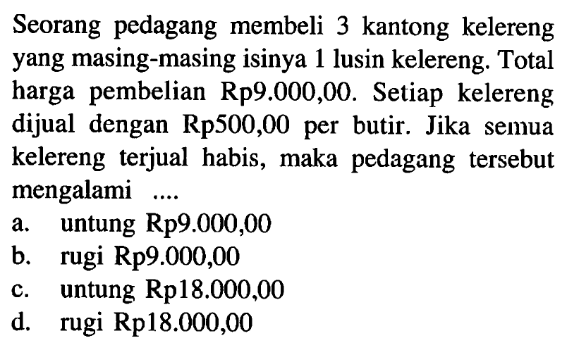 Seorang pedagang membeli 3 kantong kelereng yang masing-masing isinya 1 lusin kelereng. Total harga pembelian  Rp 9.000,00 . Setiap kelereng dijual dengan Rp500,00 per butir. Jika semua kelereng terjual habis, maka pedagang tersebut mengalami ...